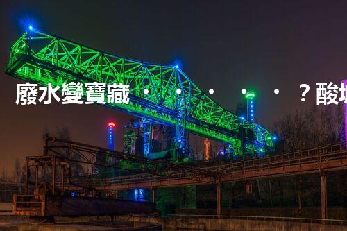 廢水變寶藏？酸堿廢水處理新技術(shù)揭秘
